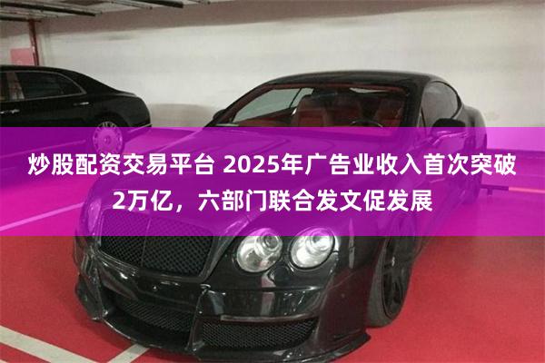 炒股配资交易平台 2025年广告业收入首次突破2万亿，六部门联合发文促发展