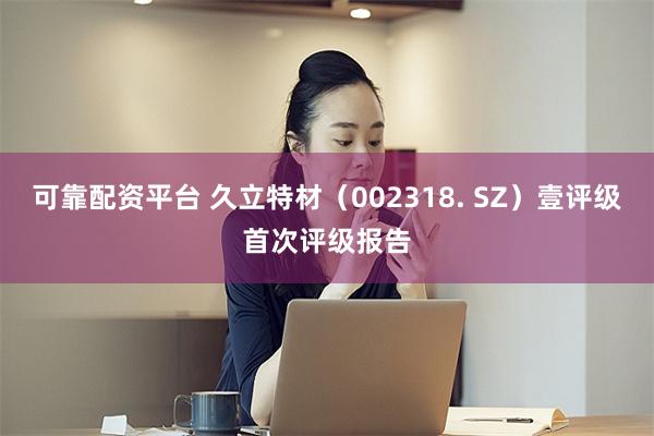 可靠配资平台 久立特材（002318. SZ）壹评级首次评级报告