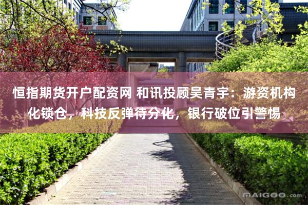 恒指期货开户配资网 和讯投顾吴青宇：游资机构化锁仓，科技反弹待分化，银行破位引警惕