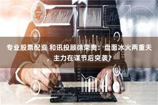 专业股票配资 和讯投顾徐荣贵：盘面冰火两重天，主力在谋节后突袭？