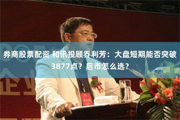 券商股票配资 和讯投顾乔利芳：大盘短期能否突破3877点？后市怎么选？