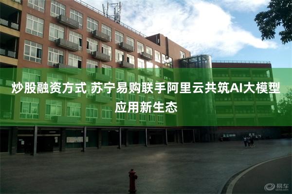 炒股融资方式 苏宁易购联手阿里云共筑AI大模型应用新生态