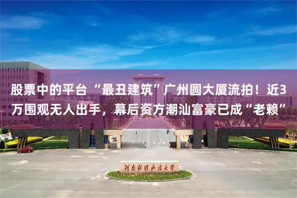 股票中的平台 “最丑建筑”广州圆大厦流拍！近3万围观无人出手，幕后资方潮汕富豪已成“老赖”