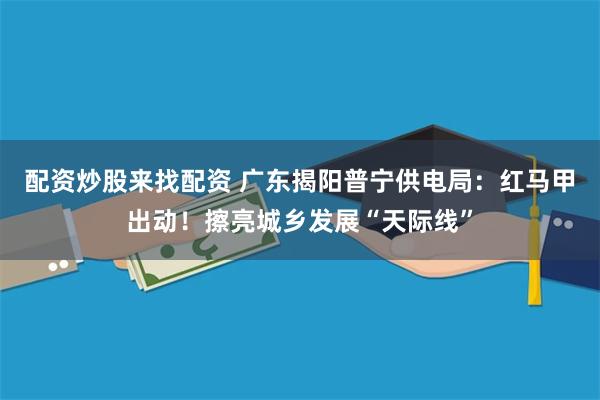 配资炒股来找配资 广东揭阳普宁供电局:红马甲出动!擦亮城乡发展“天际线”