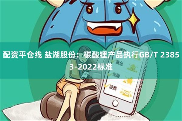 配资平仓线 盐湖股份：碳酸锂产品执行GB/T 23853-2022标准