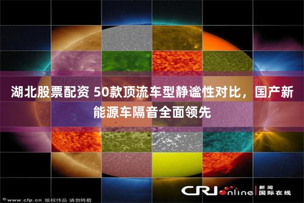 湖北股票配资 50款顶流车型静谧性对比，国产新能源车隔音全面领先
