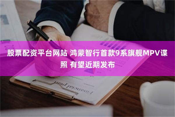 股票配资平台网站 鸿蒙智行首款9系旗舰MPV谍照 有望近期发布