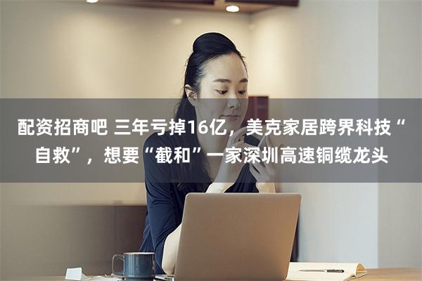 配资招商吧 三年亏掉16亿，美克家居跨界科技“自救”，想要“截和”一家深圳高速铜缆龙头