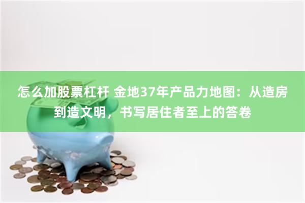 怎么加股票杠杆 金地37年产品力地图：从造房到造文明，书写居住者至上的答卷