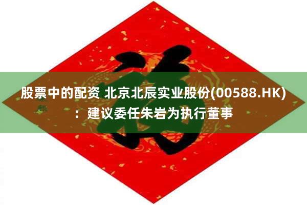 股票中的配资 北京北辰实业股份(00588.HK)：建议委任朱岩为执行董事