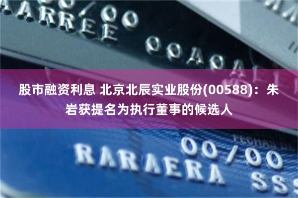 股市融资利息 北京北辰实业股份(00588)：朱岩获提名为执行董事的候选人
