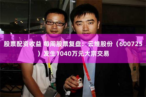 股票配资收益 每周股票复盘：云维股份（600725）发生1040万元大宗交易