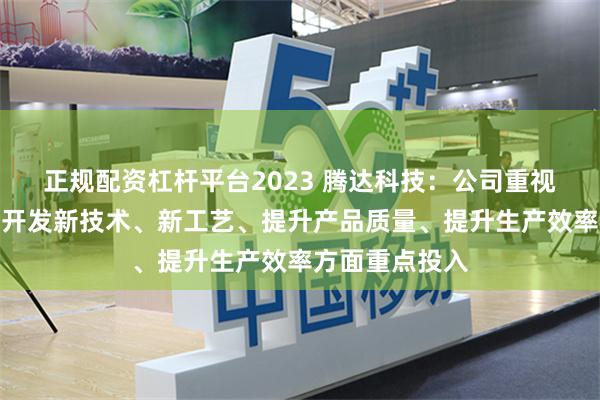 正规配资杠杆平台2023 腾达科技：公司重视技术创新，在开发新技术、新工艺、提升产品质量、提升生产效率方面重点投入