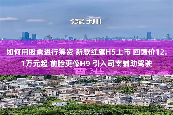 如何用股票进行筹资 新款红旗H5上市 回馈价12.1万元起 前脸更像H9 引入司南辅助驾驶