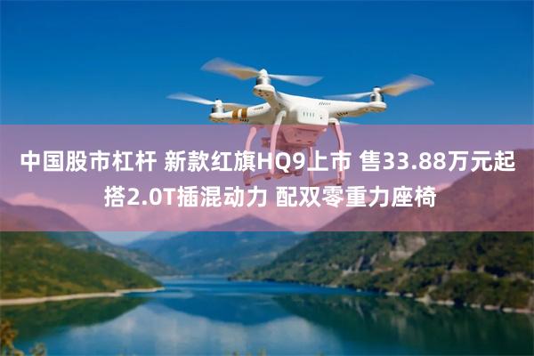 中国股市杠杆 新款红旗HQ9上市 售33.88万元起 搭2.0T插混动力 配双零重力座椅