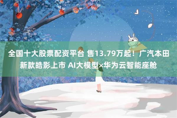 全国十大股票配资平台 售13.79万起！广汽本田新款皓影上市 AI大模型×华为云智能座舱