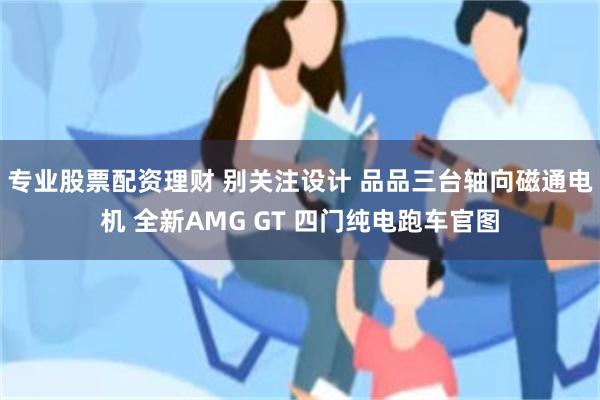 专业股票配资理财 别关注设计 品品三台轴向磁通电机 全新AMG GT 四门纯电跑车官图