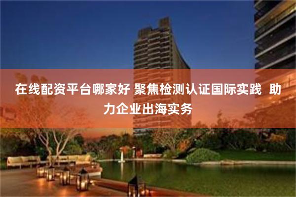 在线配资平台哪家好 聚焦检测认证国际实践 助力企业出海实务