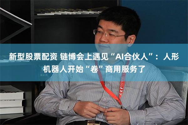 新型股票配资 链博会上遇见“AI合伙人”：人形机器人开始“卷”商用服务了