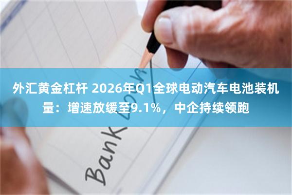 外汇黄金杠杆 2026年Q1全球电动汽车电池装机量：增速放缓至9.1%，中企持续领跑
