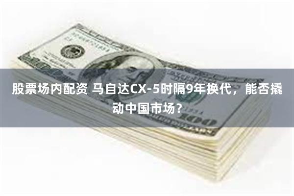 股票场内配资 马自达CX-5时隔9年换代，能否撬动中国市场？