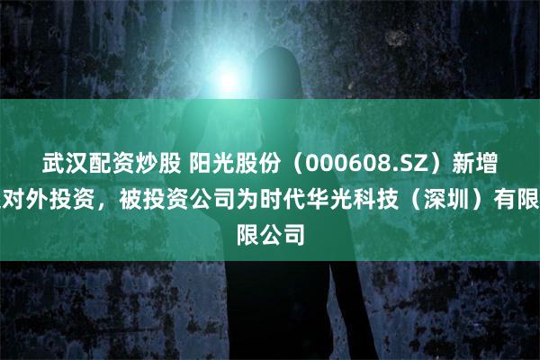 武汉配资炒股 阳光股份(000608.SZ)新增一起对外投资,被投资公司为时代华光科技(深圳)有限公司