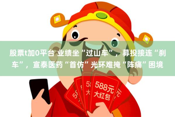 股票t加0平台 业绩坐“过山车”，募投接连“刹车”，宣泰医药“首仿”光环难掩“阵痛”困境