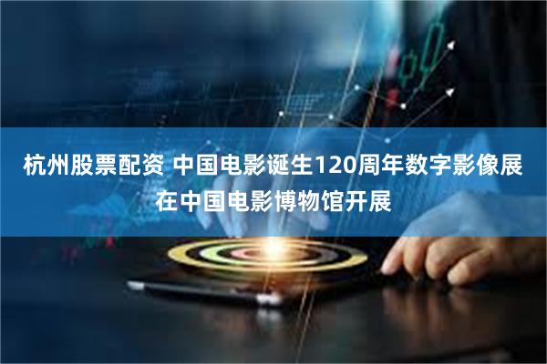 杭州股票配资 中国电影诞生120周年数字影像展在中国电影博物馆开展