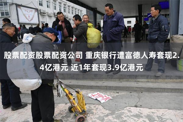 股票配资股票配资公司 重庆银行遭富德人寿套现2.4亿港元 近1年套现3.9亿港元