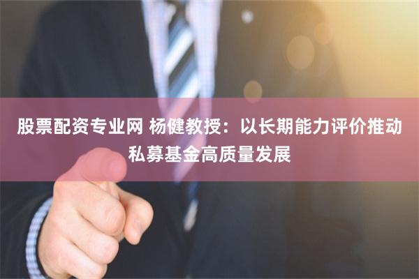 股票配资专业网 杨健教授：以长期能力评价推动私募基金高质量发展