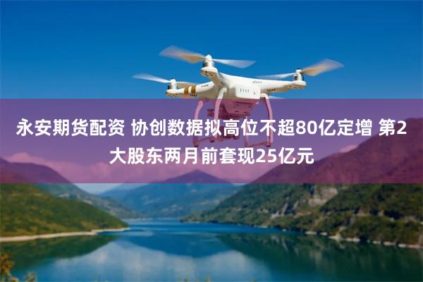 永安期货配资 协创数据拟高位不超80亿定增 第2大股东两月前套现25亿元