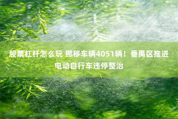 股票杠杆怎么玩 挪移车辆4051辆！番禺区推进电动自行车违停整治