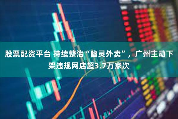 股票配资平台 持续整治“幽灵外卖”，广州主动下架违规网店超3.7万家次