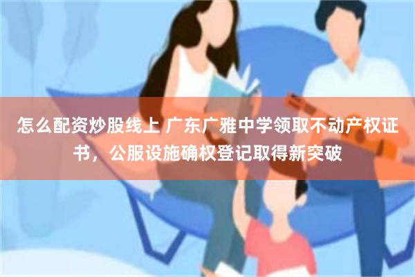 怎么配资炒股线上 广东广雅中学领取不动产权证书,公服设施确权登记取得新突破
