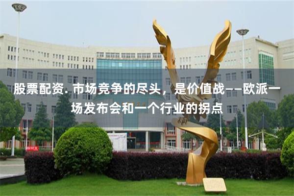股票配资. 市场竞争的尽头，是价值战——欧派一场发布会和一个行业的拐点