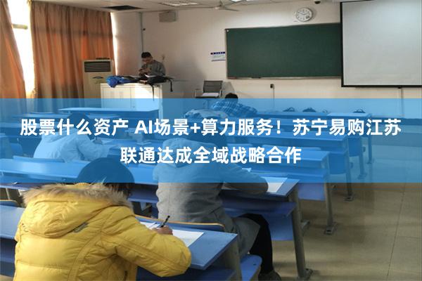 股票什么资产 AI场景+算力服务！苏宁易购江苏联通达成全域战略合作