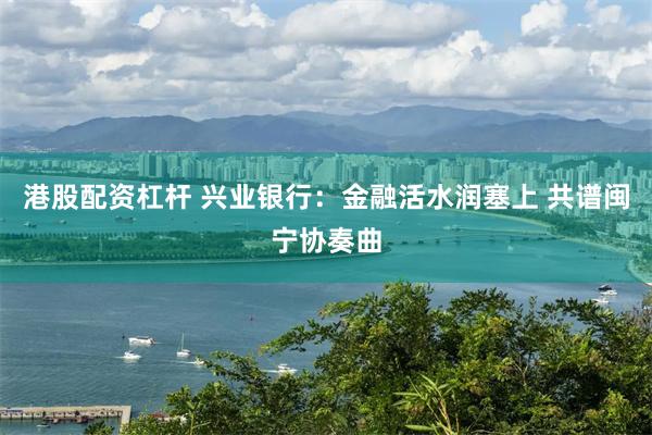 港股配资杠杆 兴业银行：金融活水润塞上 共谱闽宁协奏曲