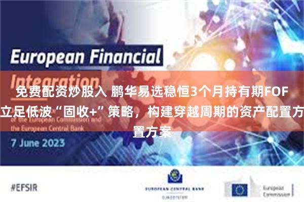 免费配资炒股入 鹏华易选稳恒3个月持有期FOF：立足低波“固收+”策略，构建穿越周期的资产配置方案