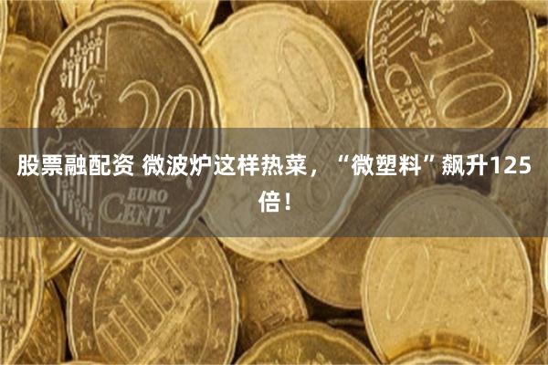 股票融配资 微波炉这样热菜,“微塑料”飙升125倍!