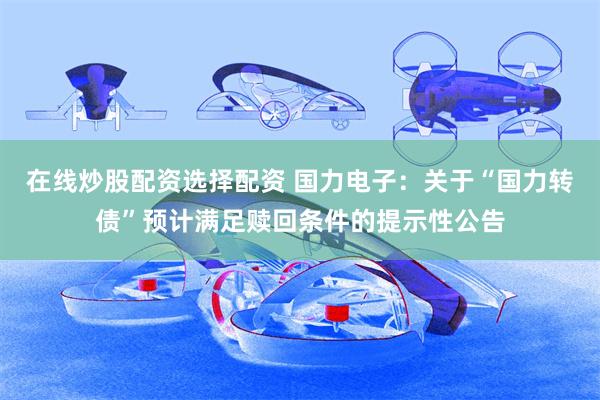 在线炒股配资选择配资 国力电子：关于“国力转债”预计满足赎回条件的提示性公告