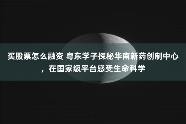 买股票怎么融资 粤东学子探秘华南新药创制中心，在国家级平台感受生命科学