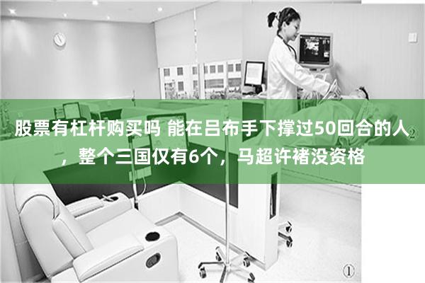 股票有杠杆购买吗 能在吕布手下撑过50回合的人，整个三国仅有6个，马超许褚没资格