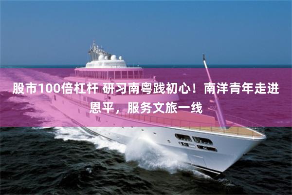 股市100倍杠杆 研习南粤践初心！南洋青年走进恩平，服务文旅一线