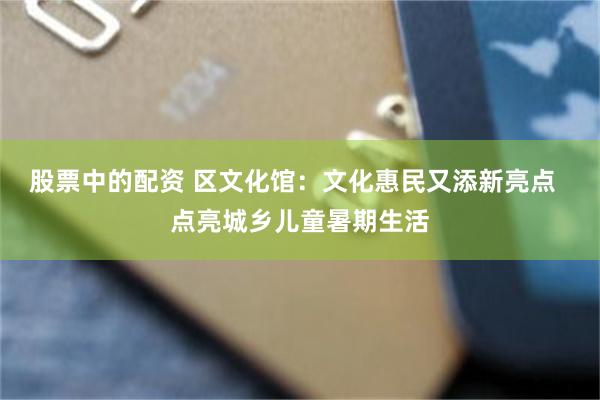 股票中的配资 区文化馆：文化惠民又添新亮点  点亮城乡儿童暑期生活