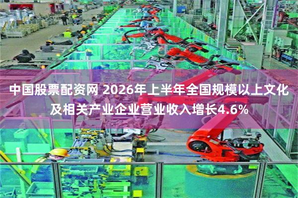 中国股票配资网 2026年上半年全国规模以上文化及相关产业企业营业收入增长4.6%
