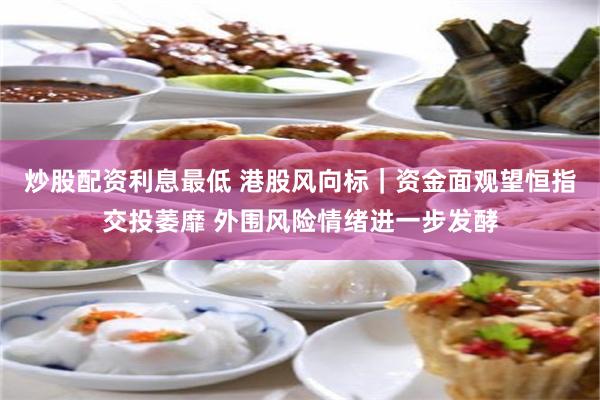 炒股配资利息最低 港股风向标｜资金面观望恒指交投萎靡 外围风险情绪进一步发酵