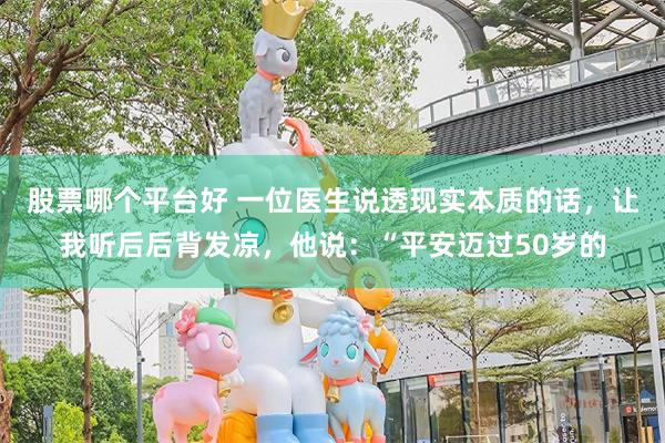 股票哪个平台好 一位医生说透现实本质的话，让我听后后背发凉，他说：“平安迈过50岁的