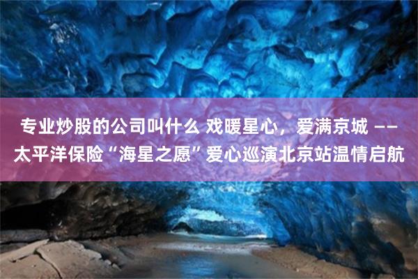 专业炒股的公司叫什么 戏暖星心，爱满京城 ——太平洋保险“海星之愿”爱心巡演北京站温情启航