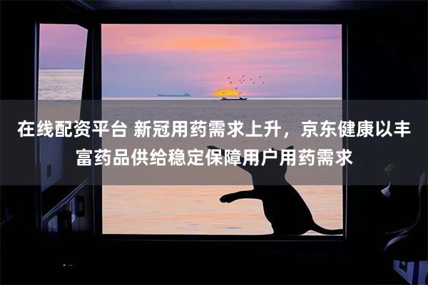在线配资平台 新冠用药需求上升，京东健康以丰富药品供给稳定保障用户用药需求