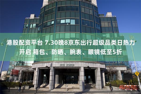 港股配资平台 7.30晚8京东出行超级品类日热力开启 箱包、防晒、腕表、眼镜低至5折